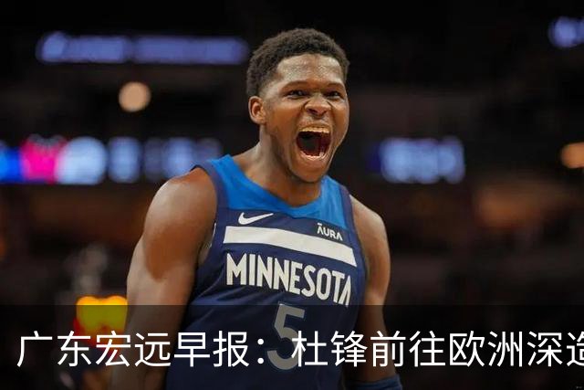 广东宏远早报：杜锋前往欧洲深造，徐昕签约海外经纪，王少杰买断亟待突破