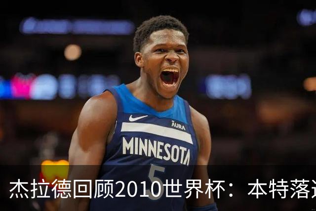 杰拉德回顾2010世界杯：本特落选+费迪南德缺阵，对我们影响很大